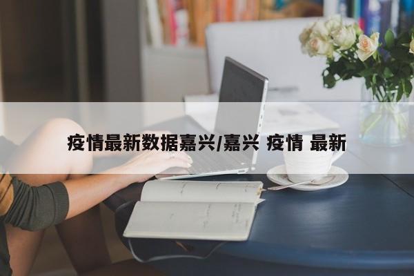疫情最新数据嘉兴/嘉兴 疫情 最新