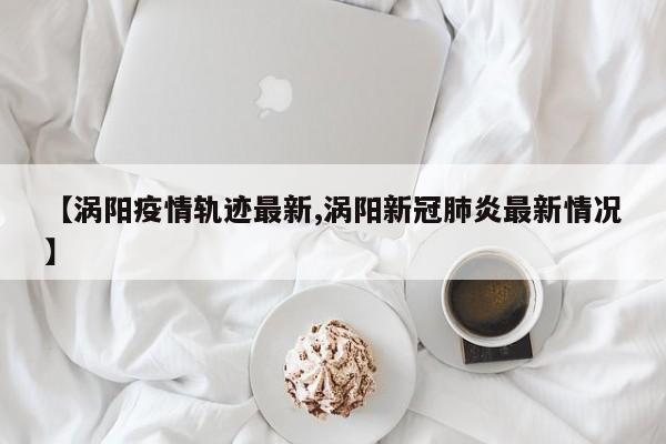 【涡阳疫情轨迹最新,涡阳新冠肺炎最新情况】