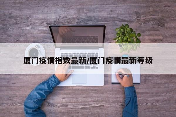厦门疫情指数最新/厦门疫情最新等级