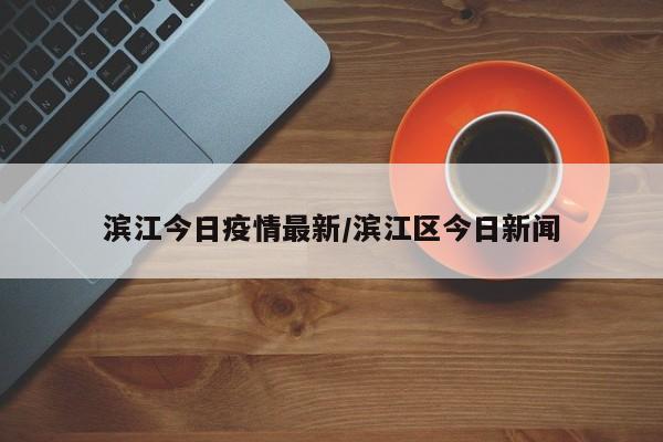 滨江今日疫情最新/滨江区今日新闻