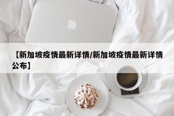 【新加坡疫情最新详情/新加坡疫情最新详情公布】