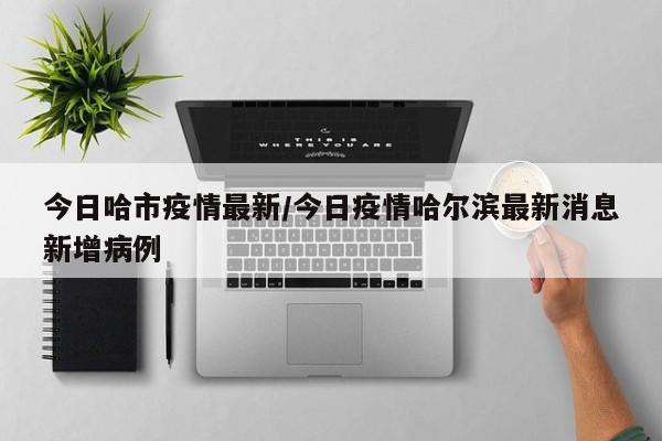 今日哈市疫情最新/今日疫情哈尔滨最新消息新增病例
