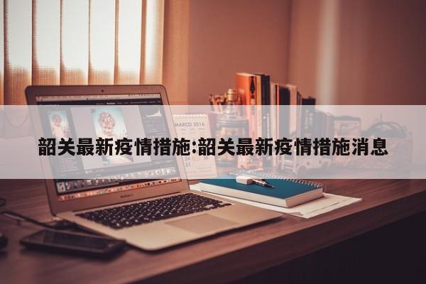 韶关最新疫情措施:韶关最新疫情措施消息