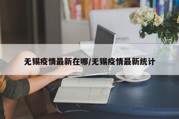无锡疫情最新在哪/无锡疫情最新统计