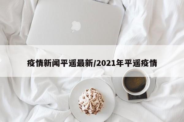 疫情新闻平遥最新/2021年平遥疫情