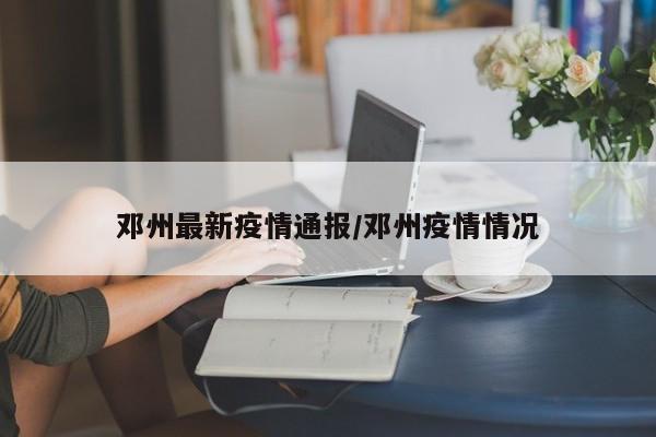 邓州最新疫情通报/邓州疫情情况