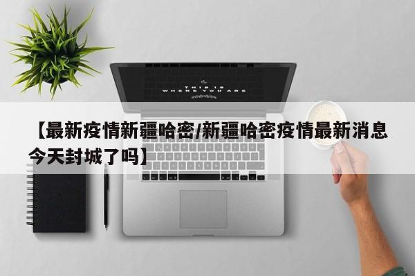 【最新疫情新疆哈密/新疆哈密疫情最新消息今天封城了吗】