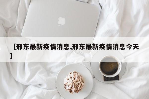 【邢东最新疫情消息,邢东最新疫情消息今天】