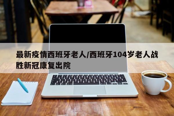 最新疫情西班牙老人/西班牙104岁老人战胜新冠康复出院
