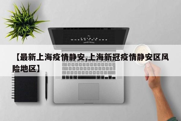 【最新上海疫情静安,上海新冠疫情静安区风险地区】