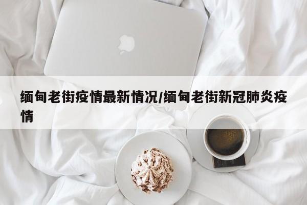 缅甸老街疫情最新情况/缅甸老街新冠肺炎疫情