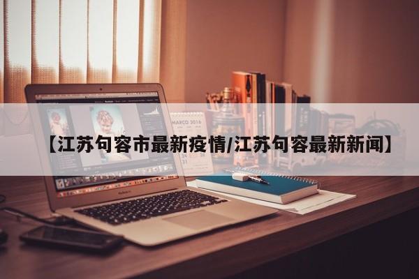 【江苏句容市最新疫情/江苏句容最新新闻】