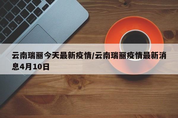 云南瑞丽今天最新疫情/云南瑞丽疫情最新消息4月10日