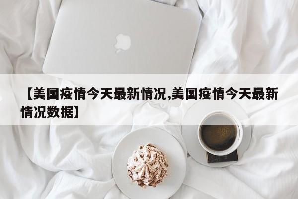 【美国疫情今天最新情况,美国疫情今天最新情况数据】