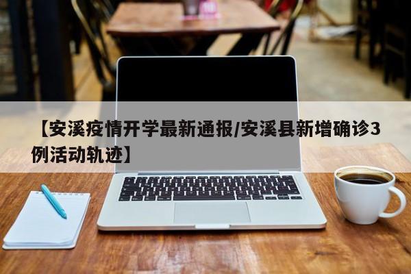 【安溪疫情开学最新通报/安溪县新增确诊3例活动轨迹】