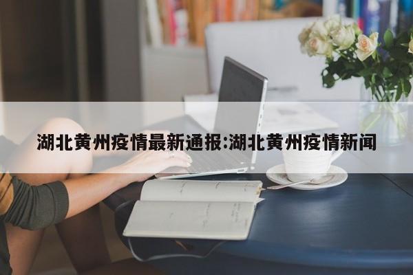 湖北黄州疫情最新通报:湖北黄州疫情新闻