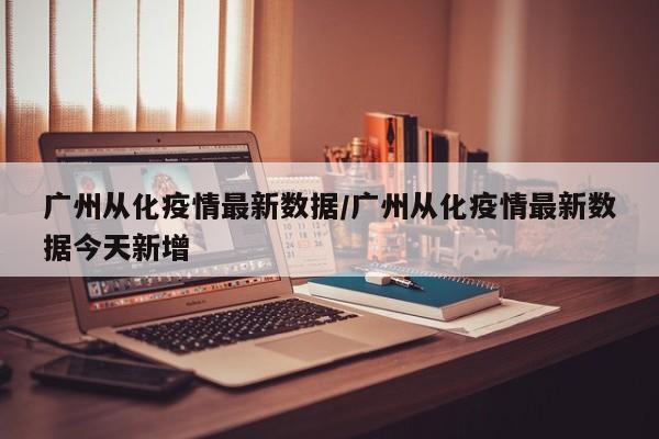 广州从化疫情最新数据/广州从化疫情最新数据今天新增