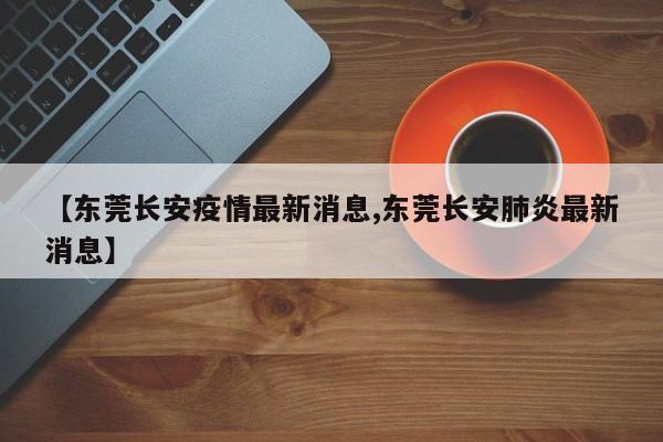 【东莞长安疫情最新消息,东莞长安肺炎最新消息】