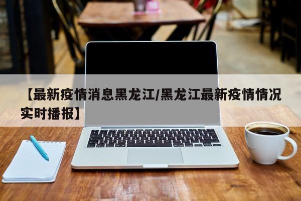 【最新疫情消息黑龙江/黑龙江最新疫情情况实时播报】