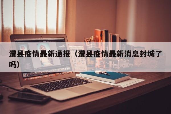 澧县疫情最新通报（澧县疫情最新消息封城了吗）