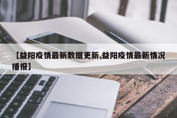 【益阳疫情最新数据更新,益阳疫情最新情况播报】