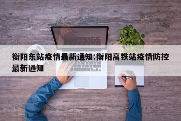衡阳东站疫情最新通知:衡阳高铁站疫情防控最新通知