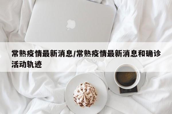常熟疫情最新消息/常熟疫情最新消息和确诊活动轨迹