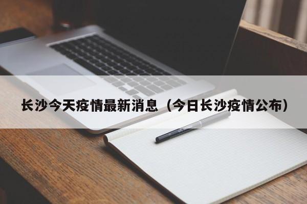 长沙今天疫情最新消息（今日长沙疫情公布）