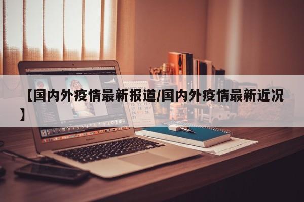 【国内外疫情最新报道/国内外疫情最新近况】
