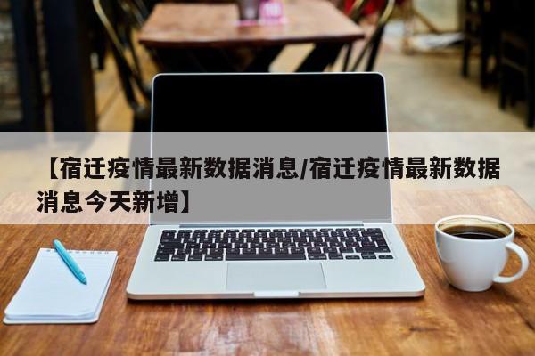 【宿迁疫情最新数据消息/宿迁疫情最新数据消息今天新增】
