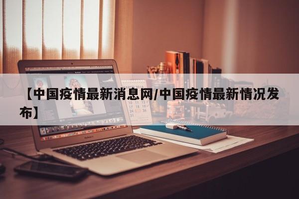 【中国疫情最新消息网/中国疫情最新情况发布】