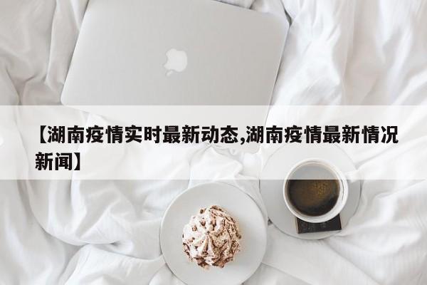 【湖南疫情实时最新动态,湖南疫情最新情况 新闻】