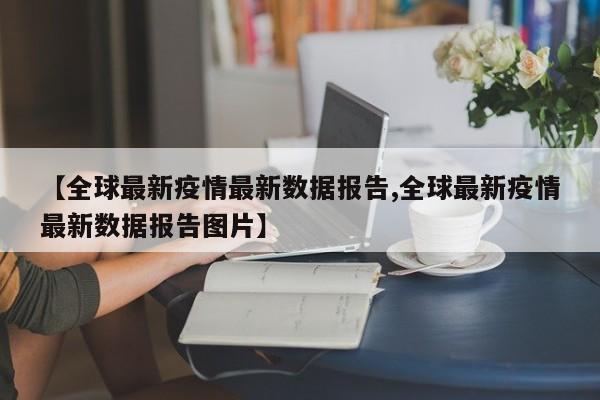 【全球最新疫情最新数据报告,全球最新疫情最新数据报告图片】