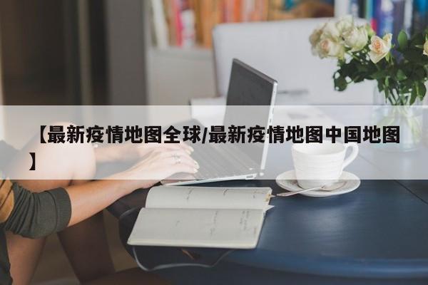 【最新疫情地图全球/最新疫情地图中国地图】