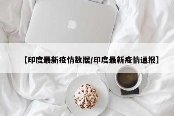 【印度最新疫情数据/印度最新疫情通报】