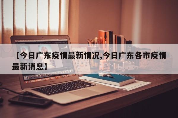 【今日广东疫情最新情况,今日广东各市疫情最新消息】