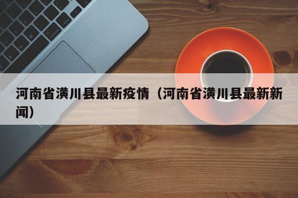 河南省潢川县最新疫情（河南省潢川县最新新闻）