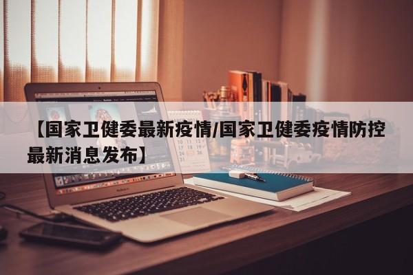 【国家卫健委最新疫情/国家卫健委疫情防控最新消息发布】