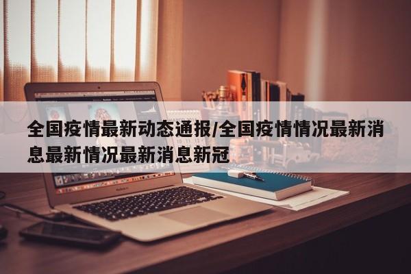 全国疫情最新动态通报/全国疫情情况最新消息最新情况最新消息新冠