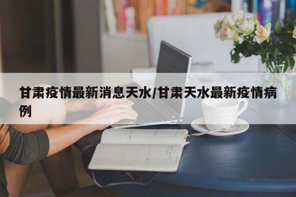 甘肃疫情最新消息天水/甘肃天水最新疫情病例