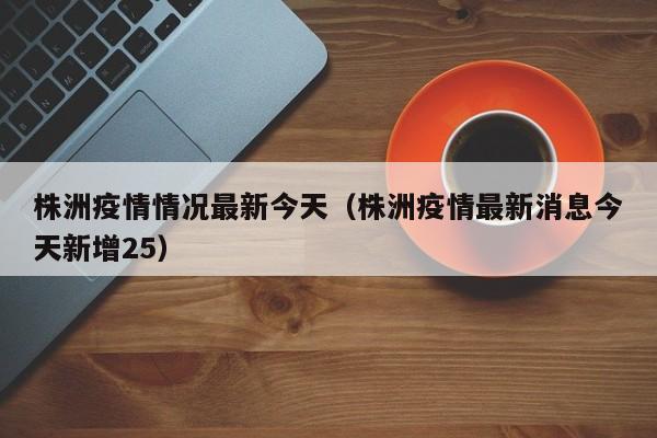 株洲疫情情况最新今天（株洲疫情最新消息今天新增25）