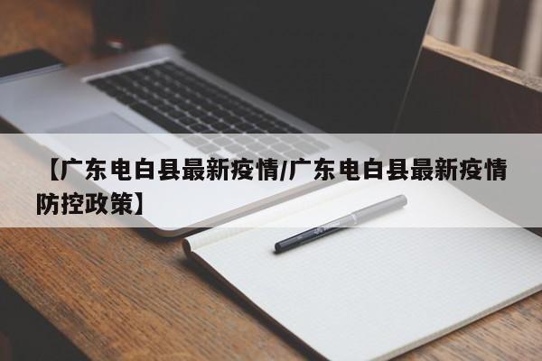 【广东电白县最新疫情/广东电白县最新疫情防控政策】