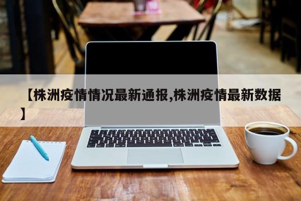 【株洲疫情情况最新通报,株洲疫情最新数据】