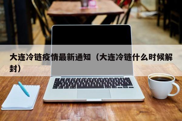 大连冷链疫情最新通知（大连冷链什么时候解封）