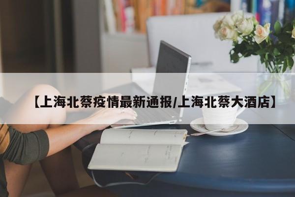 【上海北蔡疫情最新通报/上海北蔡大酒店】