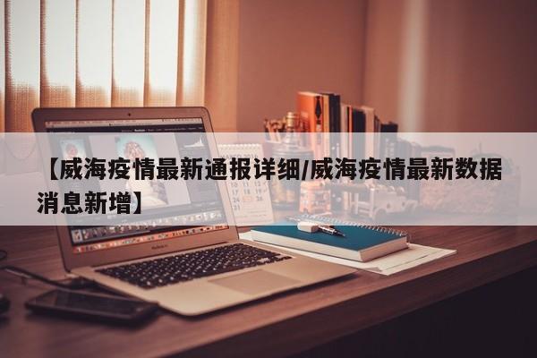 【威海疫情最新通报详细/威海疫情最新数据消息新增】