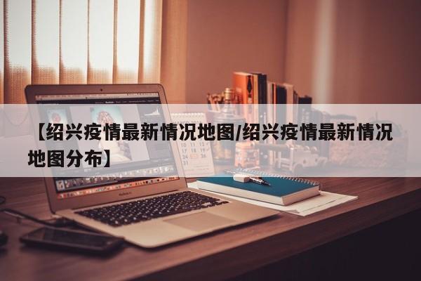 【绍兴疫情最新情况地图/绍兴疫情最新情况地图分布】