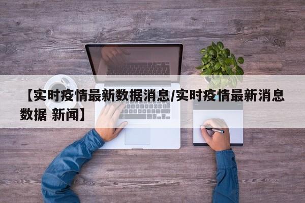 【实时疫情最新数据消息/实时疫情最新消息数据 新闻】