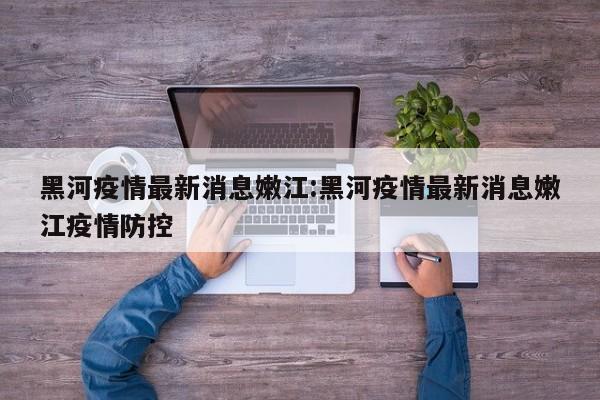 黑河疫情最新消息嫩江:黑河疫情最新消息嫩江疫情防控