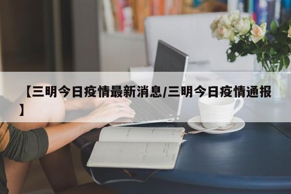 【三明今日疫情最新消息/三明今日疫情通报】